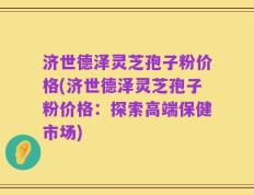 济世德泽灵芝孢子粉价格(济世德泽灵芝孢子粉价格：探索高端保健市场)