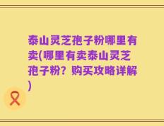 泰山灵芝孢子粉哪里有卖(哪里有卖泰山灵芝孢子粉？购买攻略详解)