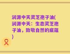 润源中天灵芝孢子油(润源中天：生态灵芝孢子油，致敬自然的底蕴)
