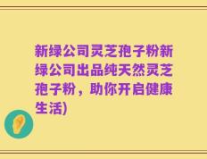 新绿公司灵芝孢子粉新绿公司出品纯天然灵芝孢子粉，助你开启健康生活)