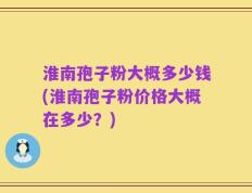 淮南孢子粉大概多少钱(淮南孢子粉价格大概在多少？)