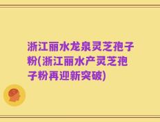 浙江丽水龙泉灵芝孢子粉(浙江丽水产灵芝孢子粉再迎新突破)