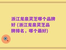 浙江龙泉灵芝哪个品牌好 (浙江龙泉灵芝品牌排名，哪个最好)