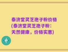 泰济堂灵芝孢子粉价格(泰济堂灵芝孢子粉：天然健康，价格实惠)