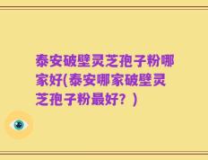 泰安破壁灵芝孢子粉哪家好(泰安哪家破壁灵芝孢子粉最好？)