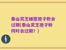 泰山灵芝破壁孢子粉会过期(泰山灵芝孢子粉何时会过期？)