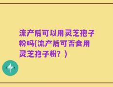 流产后可以用灵芝孢子粉吗(流产后可否食用灵芝孢子粉？)