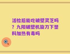 活检后能吃破壁灵芝吗？九阳破壁机旋刀下塑料加热有毒吗