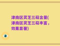 津南区灵芝三萜含量(津南区灵芝三萜丰富，效果显著)