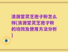 清源堂灵芝孢子粉怎么样(清源堂灵芝孢子粉的功效及使用方法分析)
