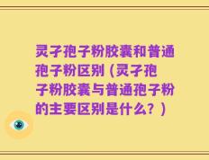 灵孑孢子粉胶囊和普通孢子粉区别 (灵孑孢子粉胶囊与普通孢子粉的主要区别是什么？)