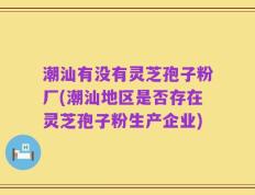 潮汕有没有灵芝孢子粉厂(潮汕地区是否存在灵芝孢子粉生产企业)
