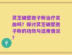 灵芝破壁孢子粉治疗贫血吗？探讨灵芝破壁孢子粉的功效与适用情况？