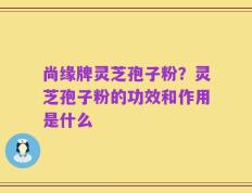 尚缘牌灵芝孢子粉？灵芝孢子粉的功效和作用是什么