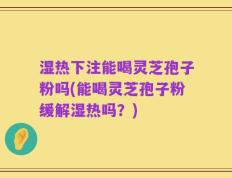 湿热下注能喝灵芝孢子粉吗(能喝灵芝孢子粉缓解湿热吗？)