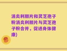 消炎利胆片和灵芝孢子粉消炎利胆片与灵芝孢子粉合并，促进身体健康)