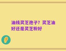 油线灵芝孢子？灵芝油好还是灵芝粉好