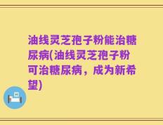 油线灵芝孢子粉能治糖尿病(油线灵芝孢子粉可治糖尿病，成为新希望)