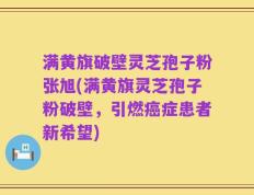 满黄旗破壁灵芝孢子粉张旭(满黄旗灵芝孢子粉破壁，引燃癌症患者新希望)