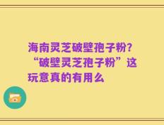 海南灵芝破壁孢子粉？“破壁灵芝孢子粉”这玩意真的有用么
