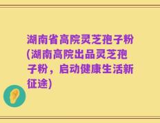 湖南省高院灵芝孢子粉(湖南高院出品灵芝孢子粉，启动健康生活新征途)