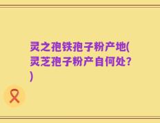 灵之孢铁孢子粉产地(灵芝孢子粉产自何处？)