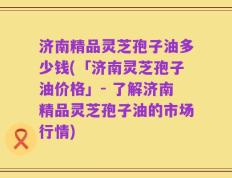 济南精品灵芝孢子油多少钱(「济南灵芝孢子油价格」- 了解济南精品灵芝孢子油的市场行情)
