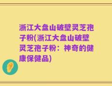 浙江大盘山破壁灵芝孢子粉(浙江大盘山破壁灵芝孢子粉：神奇的健康保健品)