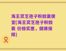 海王灵芝孢子粉胶囊便宜(海王灵芝孢子粉胶囊 价格实惠，健康保障)
