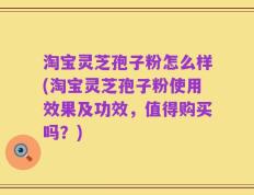 淘宝灵芝孢子粉怎么样(淘宝灵芝孢子粉使用效果及功效，值得购买吗？)