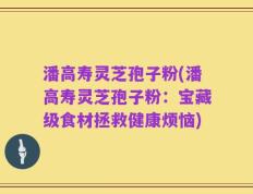 潘高寿灵芝孢子粉(潘高寿灵芝孢子粉：宝藏级食材拯救健康烦恼)