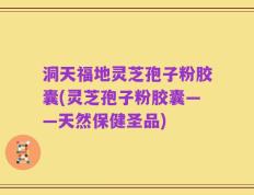 洞天福地灵芝孢子粉胶囊(灵芝孢子粉胶囊——天然保健圣品)