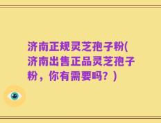 济南正规灵芝孢子粉(济南出售正品灵芝孢子粉，你有需要吗？)