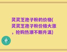 灵灵芝孢子粉的价格(灵灵芝孢子粉价格大涨，抢购热潮不断升温)