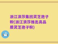 浙江浪莎集团灵芝孢子粉(浙江浪莎推出高品质灵芝孢子粉)