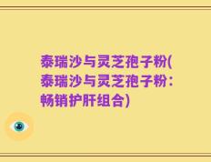 泰瑞沙与灵芝孢子粉(泰瑞沙与灵芝孢子粉：畅销护肝组合)
