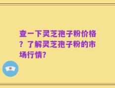 查一下灵芝孢子粉价格？了解灵芝孢子粉的市场行情？