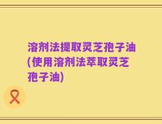 溶剂法提取灵芝孢子油(使用溶剂法萃取灵芝孢子油)