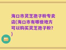 海口市灵芝孢子粉专卖店(海口市有哪些地方可以购买灵芝孢子粉？)