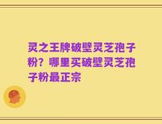 灵之王牌破壁灵芝孢子粉？哪里买破壁灵芝孢子粉最正宗
