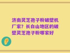 济南灵芝孢子粉破壁机厂家？长白山地区的破壁灵芝孢子粉哪家好
