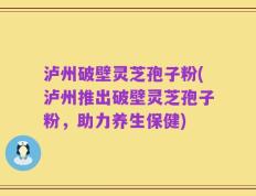 泸州破壁灵芝孢子粉(泸州推出破壁灵芝孢子粉，助力养生保健)