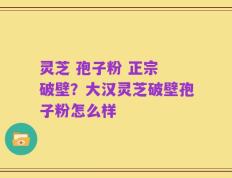 灵芝 孢子粉 正宗 破壁？大汉灵芝破壁孢子粉怎么样