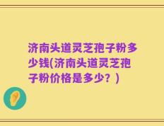 济南头道灵芝孢子粉多少钱(济南头道灵芝孢子粉价格是多少？)