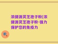 浓健源灵芝孢子粉(浓健源灵芝孢子粉-强力保护您的免疫力