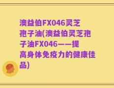 澳益伯FX046灵芝孢子油(澳益伯灵芝孢子油FX046——提高身体免疫力的健康佳品)