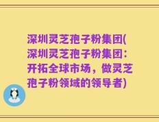 深圳灵芝孢子粉集团(深圳灵芝孢子粉集团：开拓全球市场，做灵芝孢子粉领域的领导者)
