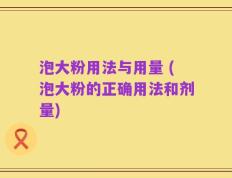 泡大粉用法与用量 (泡大粉的正确用法和剂量)