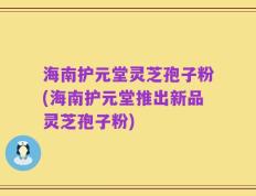 海南护元堂灵芝孢子粉(海南护元堂推出新品灵芝孢子粉)