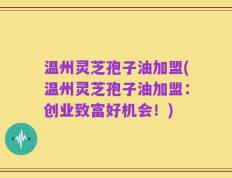 温州灵芝孢子油加盟(温州灵芝孢子油加盟：创业致富好机会！)